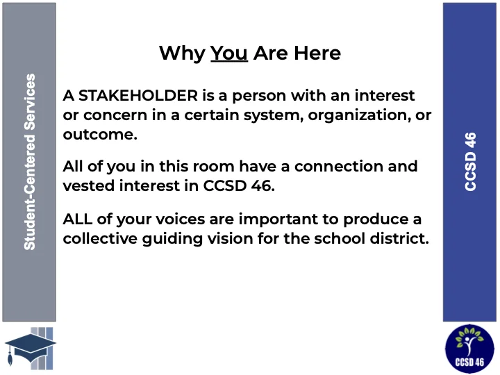 Why You Are Here: A stakeholder is a person with an interest or concern in a certain system, organization, or outcome. All of you in this room have a connection and interest in CCSD 46. All of your voices are important to produce a collective guiding vision for the district.